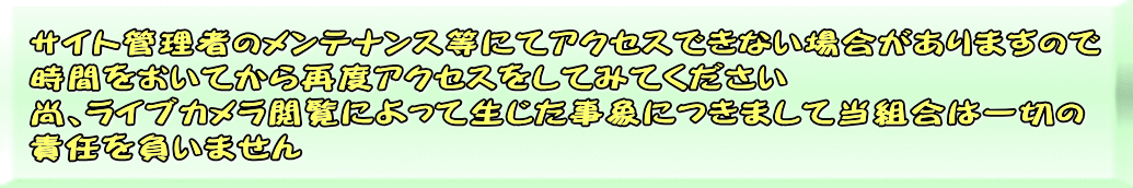 サイト管理者のメンテナンス等にてアクセスできない場合がありますので 時間をおいてから再度アクセスをしてみてください 尚、ライブカメラ閲覧によって生じた事象につきまして当組合は一切の 責任を負いません