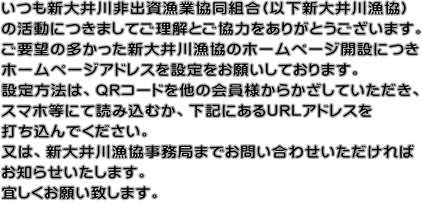 いつも新大井川非出資漁業協同組合(以下新大井川漁協) の活動につきましてご理解とご協力をありがとうございます。 ご要望の多かった新大井川漁協のホームページ開設につき ホームページアドレスを設定をお願いしております。 設定方法は、QRコードを他の会員様からかざしていただき、 スマホ等にて読み込むか、下記にあるURLアドレスを 打ち込んでください。 又は、新大井川漁協事務局までお問い合わせいただければ お知らせいたします。 宜しくお願い致します。