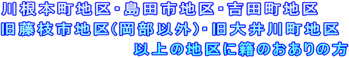 川根本町地区・島田市地区・吉田町地区 旧藤枝市地区(岡部以外)・旧大井川町地区 　　　　　　　　　　以上の地区に籍のおありの方 