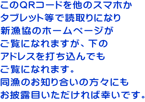 このQRコードを他のスマホか タブレット等で読取りになり 新漁協のホームページが ご覧になれますが、下の アドレスを打ち込んでも ご覧になれます。 同漁のお知り合いの方々にも お披露目いただければ幸いです。