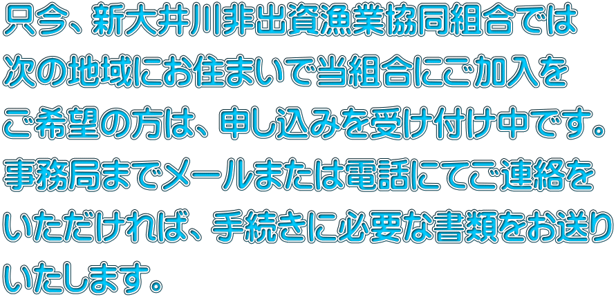 只今、新大井川非出資漁業協同組合では 次の地域にお住まいで当組合にご加入を ご希望の方は、申し込みを受け付け中です。 事務局までメールまたは電話にてご連絡を いただければ、手続きに必要な書類をお送り いたします。