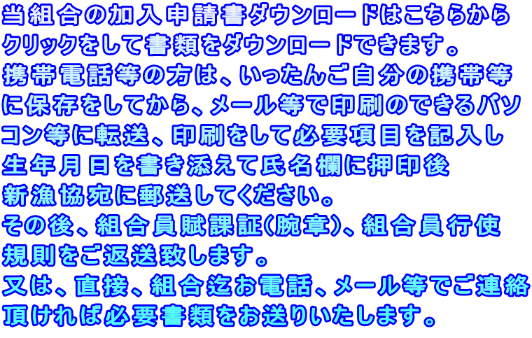 当組合の加入申請書ダウンロードはこちらから クリックをして書類をダウンロードできます。 携帯電話等の方は、いったんご自分の携帯等 に保存をしてから、メール等で印刷のできるパソ コン等に転送、印刷をして必要項目を記入し 生年月日を書き添えて氏名欄に押印後 新漁協宛に郵送してください。 その後、組合員賦課証(腕章)、組合員行使 規則をご返送致します。 又は、直接、組合迄お電話、メール等でご連絡 頂ければ必要書類をお送りいたします。